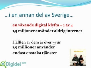 …i en annan del av Sverige…
   en växande digital klyfta = 1 av 4
   1,5 miljoner använder aldrig internet

   Hälften av dem är över 55 år
   1,5 millioner använder
   endast enstaka tjänster
 