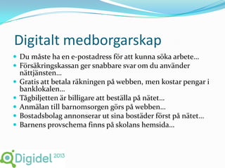Digitalt medborgarskap
 Du måste ha en e-postadress för att kunna söka arbete…
 Försäkringskassan ger snabbare svar om du använder
    nättjänsten…
   Gratis att betala räkningen på webben, men kostar pengar i
    banklokalen…
   Tågbiljetten är billigare att beställa på nätet…
   Anmälan till barnomsorgen görs på webben…
   Bostadsbolag annonserar ut sina bostäder först på nätet…
   Barnens provschema finns på skolans hemsida…
 