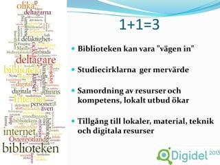 1+1=3
 Biblioteken kan vara ”vägen in”

 Studiecirklarna ger mervärde

 Samordning av resurser och
 kompetens, lokalt utbud ökar

 Tillgång till lokaler, material, teknik
 och digitala resurser
 