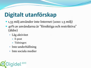 Digitalt utanförskap
 1,33 milj använder inte Internet (2010: 1,5 milj)
 40% av användarna är ”försiktiga och restriktiva”
  (äldre)
  • Låg aktivitet
        E-post
        Tidningen
  • Inte underhållning
  • Inte sociala medier
 