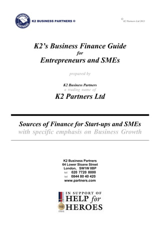
K2 Partners Ltd 2013
K2’s Business Finance Guide
for
Entrepreneurs and SMEs
prepared by
K2 Business Partners
a trading name of
K2 Partners Ltd
Sources of Finance for Start-ups and SMEs
with specific emphasis on Business Growth
K2 Business Partners
64 Lower Sloane Street
London, SW1W 8BP
tel 020 7720 8000
tel 0844 80 40 420
www.partners.com
 