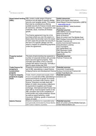 Sources of Finance

K2 Partners Ltd 2013 2013 Edition
www.k2-partners.com 
9
Asset based lending
(ABL)
ABL covers a wide range of finance
solutions but all relate to specific pledge
security over tangible assets. The assets
that may be considered as offering
suitable security for finance include: plant
& machinery; vehicles; IT equipment; raw
materials, stock, inventory & finished
goods.
The finance agreement may be a hire
purchase where you own the asset or a
lease where the provider owns the asset.
In both cases the provider has security in
the form of a specific pledge over the
asset in respect of outstanding payments
under the agreement.
Useful resources:
Most of the banks listed above;
Asset Based Finance Association (ABFA)
- www.abfa.org.uk;
Business Money - www.business-
money.com;
Potential sources:
ABN AMRO Commercial Finance;
Aldermore Bank plc;
Bank of America;
Bank of London and The Middle East;
BNP Paribas Commercial Finance Ltd;
Burdale Financial Ltd;
Centric Commercial Finance Ltd;
Close Brothers Leasing;
First Trust Bank;
GE Capital Bank Ltd;
PNC Business Credit;
State Securities Plc;
Maxxia UK;
Property backed
loans
The lack of bank lending has spawned a
number of corporate lenders who provide
loans secured against property. They
normally want either a first or second
charge with plenty of security, normally a
loan to value of less that 70%
Potential sources:
Portman Finance Ltd;
Trade finance for
property &
construction
projects
Property & construction finance is a sub-
set of ABL specialising in asset finance,
bridging finance and development finance
Potential sources:
Cavendish Investments;
Nucleus Commercial Finance Ltd;
United Trust Bank Ltd;
Trade for imports,
projects & supply
chain
Trade, import, project and supply chain
finance is a sub-set of ABL specialising in
end-to-end finance of goods via reverse
factoring, purchase order finance, stock
finance. Importers normally deal with
letters of credit, documentary collections
to payments to suppliers and foreign
exchange. International trade finance has
been left by most European banks to the
ABL providers due to the complexity of
cross-border and multi-jurisdiction issues
as well as export factoring, credit
insurance, forfeiting, goods in transit and
letters of credit.
Potential sources:
Conance Ltd;
Islamic finance Sharia'a compliance is a specialist area
and generally dominated by those Banks
with roots in Islamic countries.
Potential sources:
Bank of London and the Middle East plc;
United National Bank Ltd;
 
 