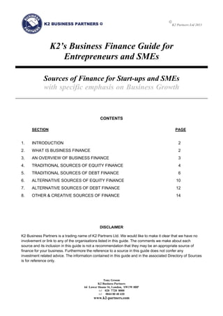 
K2 Partners Ltd 2013
Tony Groom
K2 Business Partners
64 Lower Sloane St, London, SW1W 8BP
tel 020 7720 8000
tel 0844 80 40 420
www.k2-partners.com
  
K2’s Business Finance Guide for
Entrepreneurs and SMEs
Sources of Finance for Start-ups and SMEs
with specific emphasis on Business Growth
CONTENTS
SECTION PAGE
1.  INTRODUCTION 2 
2.  WHAT IS BUSINESS FINANCE 2 
3.  AN OVERVIEW OF BUSINESS FINANCE 3 
4.  TRADITIONAL SOURCES OF EQUITY FINANCE 4 
5.  TRADITIONAL SOURCES OF DEBT FINANCE 6 
6.  ALTERNATIVE SOURCES OF EQUITY FINANCE 10 
7.  ALTERNATIVE SOURCES OF DEBT FINANCE 12 
8.  OTHER & CREATIVE SOURCES OF FINANCE 14 
DISCLAIMER
K2 Business Partners is a trading name of K2 Partners Ltd. We would like to make it clear that we have no
involvement or link to any of the organisations listed in this guide. The comments we make about each
source and its inclusion in this guide is not a recommendation that they may be an appropriate source of
finance for your business. Furthermore the reference to a source in this guide does not confer any
investment related advice. The information contained in this guide and in the associated Directory of Sources
is for reference only.
 
