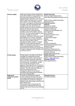 Sources of Finance

K2 Partners Ltd 2013 2013 Edition
www.k2-partners.com 
5
Venture capital There are very few venture capital firms
(VCs) left for SMEs to raise capital in UK.
VCs have either become PEs or are
targeting large investments. Few VCs are
able to raise new funds and as a result
are in decline. VCs normally involve a
fund that is managed by professional fund
managers who have themselves also
invested in the fund. Some focus on
specific sectors but they are all looking for
growth and will only back proven
management with a good plan that
includes a clear exit to realise value for
the fund. You may need to agree to bring
in such a manager as a term of
investment. Often term funds with a fixed
exit timeframe of 3-7 years. Generally
VCs only take minority equity stakes as
they don’t want to take control if
management fails to perform. Contacts
listed are mainly those that deal with
SMEs. The exception with cash to invest
is the Business Growth Fund that is
sponsored by the banks and government
to target investments of £2-10 million with
a minimum of £1m.
Useful resources:
Business Angel Network Assn -
www.ukbusinessangelsassociation.org.uk
;
British Venture Capital Association -
www.bvca.co.uk;
Potential sources:
National:
Augmentum Capital;
Business Growth Fund;
Capital for Enterprise;
Catapult Venture Managers Ltd;
EC1 Capital Ltd;
Eden Ventures;
European Founders Fund;
Finance Wales;
Leopard Rock Capital;
Midven;
MMC Ventures;
Nesta;
Octopus Investments;
Royal Society Enterprise Fund;
Seraphim Capital;
Summit Group;
Wolf-Pack Investments Ltd;
Cass Entrepreneurship Fund;
Northstar Ventures
Sussex Place Ventures Ltd;
Private equity Private equity is normally a fund that is
managed by professional business
managers who prefer to take control of
their investment companies. Most like
strong cash flow with potential to improve
it by cost saving, consolidation, growth
and or scope for short-term exit or
refinance. Generally PEs are not right for
SMEs except as an exit or in a distressed
situation. Few PEs deal with SMEs as
they back entrepreneurs and
management teams of mid-market
companies with typical growth potential
for an EV of above £50m.
Useful resources:
British Venture Capital Association
(BVCA) - www.bvca.co.uk 
Potential sources:
Risk Capital Partners;
Regional &
industrial renewal
funds
A number of industrial and regional
funding initiatives have been set up to
encourage employment by investment in
new business to provide for renewal of
blighted areas where larger industries had
been closed down.
This should not be confused with the
Government’s Regional Growth Fund
initiative that has a minimum bid threshold
of £1m.
Potential sources:
UK Steel Enterprise;
 
 
