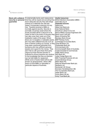 Sources of Finance

K2 Partners Ltd 2013 2013 Edition
www.k2-partners.com 
7
Bank with collateral
security or personal
guarantee
Fundamentally banks want reassurance
that they will be repaid and providing they
have adequate security they will charge
interest at a relatively low rate that
doesn’t incorporate a premium for any
risk. Therefore lending to SMEs is
normally against security. Security is
normally a business asset where the
funds provided will be a discount to its
value so that in the event of recovery they
can also cover their costs out of the
realisation (sale) of the asset. Where
there are no tangible or realisable assets,
the may seek collateral security such as
from a director putting up a house, or they
may seek a personal guarantee from
someone who has sufficient personal
assets and is good for the money. They
don’t like to call upon these third party
claims but hope that the sanction is
sufficient to ensure directors are cautious
in the knowledge that they as directors
can be held liable for repayment.
While some of banks listed will be well
known as general banks, others offer
loans to local SMEs or specialise in
particular aspects of business.
Useful resources:
British Bankers Association (BBA) -
www.bba.org.uk
Potential sources:
Aldermore;
Allied Irish Bank plc;
Arab National Bank;
Arbuthnot Latham & Co Ltd;
Banco Bilbao Vizcaya Argentaria SA;
Bank Leumi (UK) plc;
Bank of America NA;
Barclays Bank Group;
BNP Paribas Fortis;
Cambridge & Counties Bank;
Close Brothers Ltd;
Clydesdale Bank plc;
Commerzbank AG;
Commonwealth Bank of Australia;
Credit Industriel et Commercial;
HSBC Bank Group;
ING Bank NV;
Julian Hodge Bank Ltd;
KBC Financial Products UK Ltd;
Lloyds Banking Group;
Metro Bank Plc;
National Westminster Bank plc;
Nedbank Ltd;
Santander UK Group;
Svenska Handelsbanken AB;
The Co-operative Bank plc;
Ulster Bank Ltd;
Union Bank UK plc;
Unity Trust Bank plc;
 