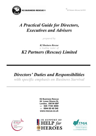 
                                         K2 Partners (Rescue) Ltd 2011




   A Practical Guide for Directors,
      Executives and Advisers
                     prepared by

               K2 Business Rescue
               a trading name of
    K2 Partners (Rescue) Limited



Directors’ Duties and Responsibilities
with specific emphasis on Business Survival



               K2 Business Rescue
               64 Lower Sloane St,
               London, SW1W 8BP
                 020 7720 8000
               tel
                 0844 80 40 540
               tel
               www.rescue.co.uk
 