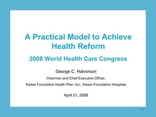 A Practical Model to Achieve
       Health Reform
  2008 World Health Care Congress
                  George C. Halvorson
             Chairman and Chief Executive Officer,
Kaiser Foundation Health Plan, Inc., Kaiser Foundation Hospitals


                        April 21, 2008


                                                                   1