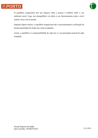 Escola Superior de Saúde
Inês Carvalho, 10160278 OT2 2-11-2016
O equilíbrio ocupacional tem um impacto sobre a pessoa e também sobre o seu
ambiente social. Logo, um desequilíbrio vai afetar o seu funcionamento tanto a nível
celular como a nível mental.
Segundo alguns autores, o equilíbrio ocupacional não é necessariamente a utilização da
mesma quantidade de tempo nas várias ocupações.
Assim, o equilíbrio é a responsabilidade de cada um e a sua percepção pessoal de cada
ocupação.
 