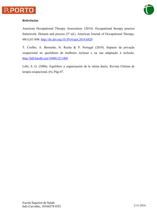 Escola Superior de Saúde
Inês Carvalho, 10160278 OT2 2-11-2016
Referências
American Occupational Therapy Association. (2014). Occupational therapy practice
framework: Domain and process (3ª ed.). American Journal of Occupational Therapy,
68(1),S1-S48. http://dx.doi.org/10.5014/ajot.2014.6820
T. Coelho, A. Bernardo, N. Rocha & P. Portugal (2010). Impacto da privação
ocupacional no quotidiano de mulheres reclusas e na sua adaptação à reclusão.
http://hdl.handle.net/10400.22/1408
Lillo, S. G. (2006). Equilibrio y organización de la rutina diaria. Revista Chilena de
terapia ocupacional, (6), Pág-47.
 