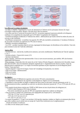Les effets sur le système circulatoire
- Le tabac, le diabète, l’hypertension, l’excès de cholestérol et l’obésité sont les principaux facteurs de risque
d’accidents cardiovasculaires. Risque 3 fois plus élevé chez les fumeurs.
- Les effets sont liés à l’action de la nicotine et du CO : la nicotine augmente la pression artérielle et la fréquence
cardiaque et la coagulation du sang tandis que le CO réduit l’oxygénation de l’organisme.
- Formation de plaques d’athérome à l’intérieur des artères : athérosclérose qui touche surtout les artères du cœur, du
cerveau, et des extrémités.
- Insuffisance coronarienne : on attribue à la cigarette 30 à 40% des mortalités coronariennes. L’incidence d’infarctus
du myocarde et de décès est supérieure de 70% chez le fumeur.
- Maladies vasculaires périphériques.
- Les AVC : accident vasculaire dans le cerveau, regroupant les hémorragies, les thromboses et les embolies. Tout cela
peut entraîner la mort de l’individu subitement.
Autres effets
- Système nerveux : mal de tête, troubles de la mémoire, nervosité, tremblements. Modification de l’état de vigilance
(+ ou -)
- Système urinaire - Cancer de la vessie (1/3)
- Système reproducteur
*Chez l’homme : diminution des spermatozoïdes. Ceux-ci sont souvent anormaux, peu mobiles. 80% des hommes
impuissants sont fumeurs.
*Chez la femme : risque plus élevé de cancer du col de l’utérus (3X plus fréquent) ; diminution de la fécondité, risque
plus élevé de GEU, taux d’avortements spontanés augmenté par 3. Augmentation des fausses couches, risque de
placenta praevia augmenté par 3. Le risque d’avortement spontané est plus important en cas de tabagisme passif
(même 1 heure par jour)
- Système digestif : Cancer de la langue, Cancer de l’oesophage et du pancréas, Les ulcères
- Effet sur les dents : déchaussement.
- Effet sur le poids
- Effets sur la peau
En Algérie :
- L’Algérie produit 23 Milliards de cigarettes soit environ 10% de la consommation
- Les importations frauduleuses de cigarettes se développent en Algérie avec la contrebande.
- Cependant la vente du tabac est légale et rapporte des taxes (mais le ratio gain/ cout des traitements est de ¼)
la consommation de tabac a quadruplé au cours de/ ces dernières décennies, passant de 7,7% en 1978 à plus de 30% en
2010.
- Une enquête de prévalence réalisée par l’INSP en 2003 donne un taux de prévalence du tabagisme est :
* 43,81% chez l’homme et 9%% chez la femme .
*On estime actuellement que plus de 30% de la population algérienne s’adonne au tabagisme.
- Chez les jeunes et malgré une connaissance non négligeable des risques (61%) sont fumeurs
*26% des 15/17ans avec 6,5 cigarettes/jour
*12% des 12/14 ans avec 4,2 c/j
*3% des 5/11 ans avec 3,7 c/j
- La teneur en goudron (+ 15 mg) et en nicotine (+0,8 mg) des cigarettes vendues en Algérie est nettement plus élevée
que celles vendues sous le même nom en europe de l’ouest (Non conformité avec la réglementation)
(Etude de Scander et Larbaoui).
- Le tabac est une menace pour la santé ;
 