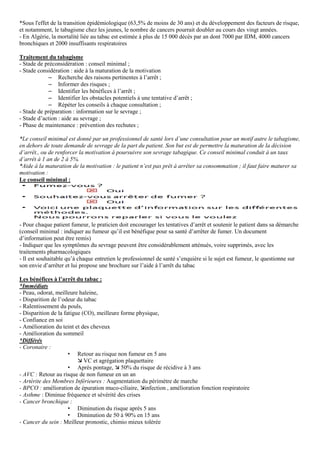 *Sous l'effet de la transition épidémiologique (63,5% de moins de 30 ans) et du développement des facteurs de risque,
et notamment, le tabagisme chez les jeunes, le nombre de cancers pourrait doubler au cours des vingt années.
- En Algérie, la mortalité liée au tabac est estimée à plus de 15 000 décès par an dont 7000 par IDM, 4000 cancers
bronchiques et 2000 insuffisants respiratoires
Traitement du tabagisme
- Stade de préconsidération : conseil minimal ;
- Stade considération : aide à la maturation de la motivation
– Recherche des raisons pertinentes à l’arrêt ;
– Informer des risques ;
– Identifier les bénéfices à l’arrêt ;
– Identifier les obstacles potentiels à une tentative d’arrêt ;
– Répéter les conseils à chaque consultation ;
- Stade de préparation : information sur le sevrage ;
- Stade d’action : aide au sevrage ;
- Phase de maintenance : prévention des rechutes ;
*Le conseil minimal est donné par un professionnel de santé lors d’une consultation pour un motif autre le tabagisme,
en dehors de toute demande de sevrage de la part du patient. Son but est de permettre la maturation de la décision
d’arrêt., ou de renforcer la motivation à poursuivre son sevrage tabagique. Ce conseil minimal conduit à un taux
d’arrêt à 1 an de 2 à 5%.
*Aide à la maturation de la motivation : le patient n’est pas prêt à arrêter sa consommation ; il faut faire maturer sa
motivation :
Le conseil minimal :
- Pour chaque patient fumeur, le praticien doit encourager les tentatives d’arrêt et soutenir le patient dans sa démarche
(conseil minimal : indiquer au fumeur qu’il est bénéfique pour sa santé d’arrêter de fumer. Un document
d’information peut être remis)
- Indiquer que les symptômes du sevrage peuvent être considérablement atténués, voire supprimés, avec les
traitements pharmacologiques
- Il est souhaitable qu’à chaque entretien le professionnel de santé s’enquière si le sujet est fumeur, le questionne sur
son envie d’arrêter et lui propose une brochure sur l’aide à l’arrêt du tabac
Les bénéfices à l’arrêt du tabac :
*Immédiats
- Peau, odorat, meilleure haleine,
- Disparition de l’odeur du tabac
- Ralentissement du pouls,
- Disparition de la fatigue (CO), meilleure forme physique,
- Confiance en soi
- Amélioration du teint et des cheveux
- Amélioration du sommeil
*Différés
- Coronaire :
• Retour au risque non fumeur en 5 ans
VC et agrégation plaquettaire
• Après pontage, 50% du risque de récidive à 3 ans
- AVC : Retour au risque de non fumeur en un an
- Artérite des Membres Inférieures : Augmentation du périmètre de marche
- BPCO : amélioration de épuration muco-ciliaire, infection , amélioration fonction respiratoire
- Asthme : Diminue fréquence et sévérité des crises
- Cancer bronchique :
• Diminution du risque après 5 ans
• Diminution de 50 à 90% en 15 ans
- Cancer du sein : Meilleur pronostic, chimio mieux tolérée
 