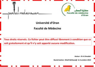 Faculté de Médecine
Tous droits réservés. Ce fichier peut être diffusé librement à condition que ce
soit gratuitement et qu’il n’y soit apporté aucune modification.
Université d’Oran
Faculté de Médecine
Tous droits réservés. Ce fichier peut être diffusé librement à condition que ce
qu’il n’y soit apporté aucune modification.
Numérisation: Khalil Belhazadji
Tous droits réservés. Ce fichier peut être diffusé librement à condition que ce
qu’il n’y soit apporté aucune modification.
Auteur : Dr.A.Snouber
Khalil Belhazadji le 6 octobre 2014
 