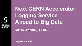 Jakub Wozniak, CERN
Next CERN Accelerator
Logging Service
A road to Big Data
#SparkSummit
 