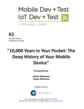 K2	
Keynote	Session	
4/20/2016	3:15	PM	
	
	
"10,000	Years	in	Your	Pocket:	The	
Deep	History	of	Your	Mobile	
Device"	
	
Presented by:
James Dempsey
Tapas Software
	
	
	
Brought	to	you	by:	
	
	
	
350	Corporate	Way,	Suite	400,	Orange	Park,	FL	32073	
888-268-8770	·	904-278-0524	·	info@techwell.com	·	www.techwell.com	
 