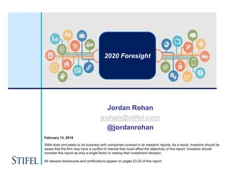 2020 Foresight

Jordan Rohan
jrohan@stifel.com
@jordanrohan
February 13, 2014
Stifel does and seeks to do business with companies covered in its research reports. As a result, investors should be
aware that the firm may have a conflict of interest that could affect the objectivity of this report. Investors should
consider this report as only a single factor in making their investment decision.

All relevant disclosures and certifications appear on pages 23-25 of this report.

 