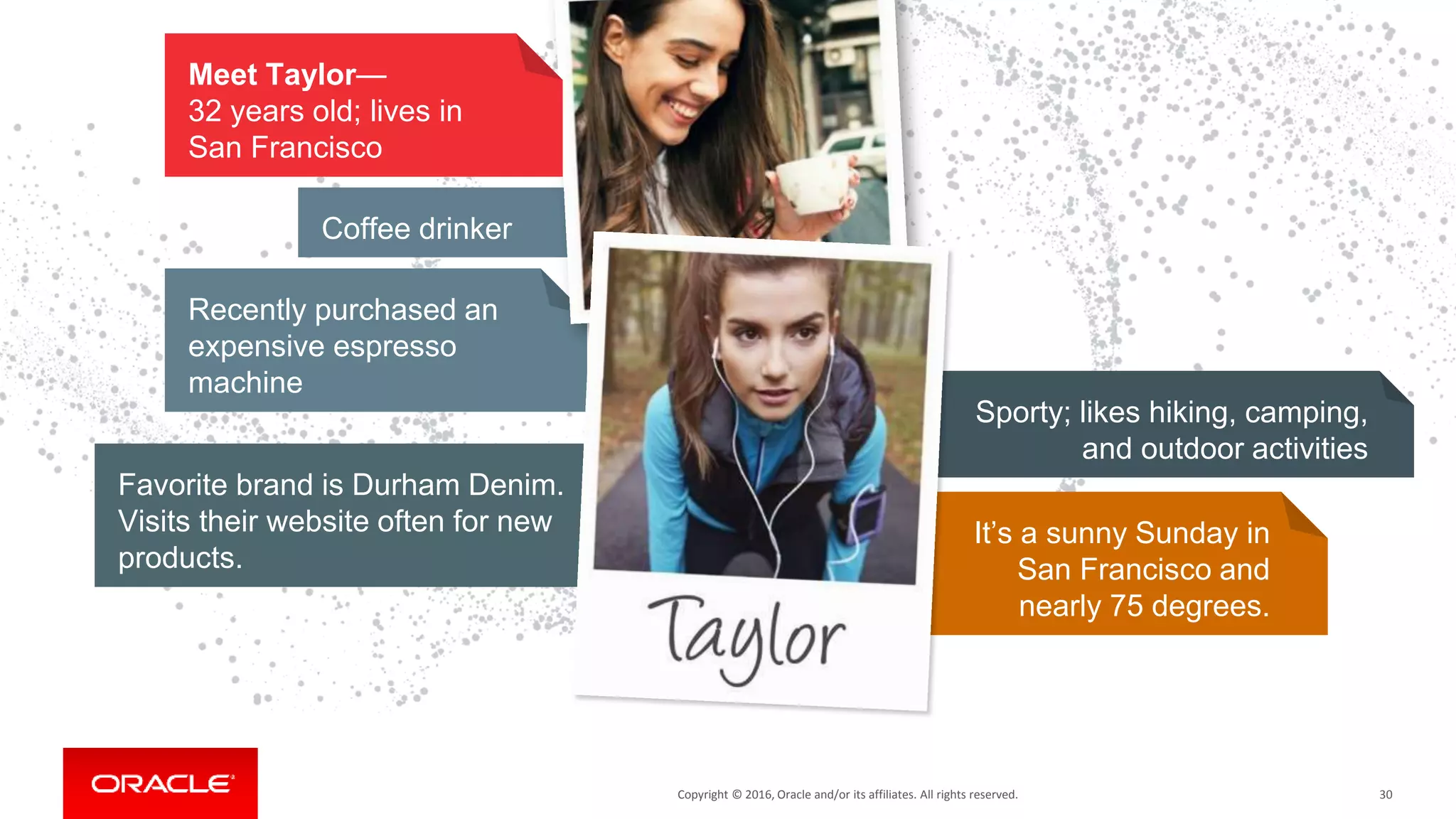 Copyright © 2016, Oracle and/or its affiliates. All rights reserved.Copyright © 2016, Oracle and/or its affiliates. All rights reserved.
Recently purchased an
expensive espresso
machine
Coffee drinker
30
It’s a sunny Sunday in
San Francisco and
nearly 75 degrees.
Meet Taylor—
32 years old; lives in
San Francisco
Favorite brand is Durham Denim.
Visits their website often for new
products.
Sporty; likes hiking, camping,
and outdoor activities
 