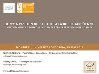 MONTREAL, UNIVERSITÉ CONCORDIA, 15 MAI 2014
Karine ERBIBOU - Psychologue, Consultante, Dirigeante de K2LE Consulting
kerbibou@k2leconsulting.com
www.k2leconsulting.com
Thierry DUPIOT – Manager de Transition
tdupiot@k2leconsulting.com
IL N'Y A PAS LOIN DU CAPITOLE À LA ROCHE TARPÉIENNE
OU COMMENT LE POUVOIR INFORMEL RENVERSE LE POUVOIR FORMEL
 
