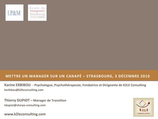 METTRE UN MANAGER SUR UN CANAPÉ – STRASBOURG, 3 DÉCEMBRE 2010
Karine ERBIBOU - Psychologue, Psychothérapeute, Fondatrice et Dirigeante de K2LE Consulting
kerbibou@k2leconsulting.com
www.k2leconsulting.com
Thierry DUPIOT – Manager de Transition
tdupiot@sherpa-consulting.com
 