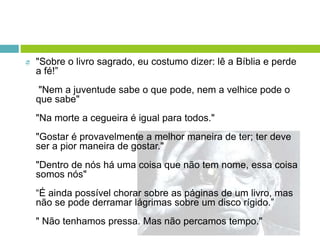  "Sobre o livro sagrado, eu costumo dizer: lê a Bíblia e perde
a fé!”
"Nem a juventude sabe o que pode, nem a velhice pode o
que sabe"
"Na morte a cegueira é igual para todos."
"Gostar é provavelmente a melhor maneira de ter; ter deve
ser a pior maneira de gostar."
"Dentro de nós há uma coisa que não tem nome, essa coisa
somos nós"
“É ainda possível chorar sobre as páginas de um livro, mas
não se pode derramar lágrimas sobre um disco rígido.”
" Não tenhamos pressa. Mas não percamos tempo."
 