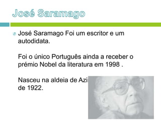  José Saramago Foi um escritor e um
autodidata.
Foi o único Português ainda a receber o
prémio Nobel da literatura em 1998 .
Nasceu na aldeia de Azinhaga, em Novembro
de 1922.
 