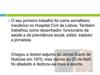  O seu primeiro trabalho foi como serralheiro
mecânico no Hospital Civil de Lisboa. Também
trabalhou como desenhador, funcionário da
saúde e da previdência social, editor, tradutor
e jornalista.
Chegou a diretor-adjunto do Jornal Diário de
Noticias em 1975, mas devido ao 25 de Abril
foi afastado e dedicou-se mais à escrita.
 