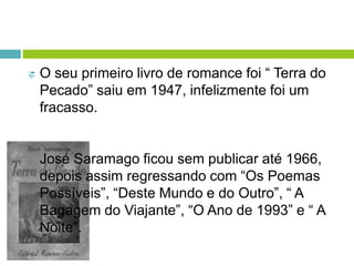  O seu primeiro livro de romance foi “ Terra do
Pecado” saiu em 1947, infelizmente foi um
fracasso.
José Saramago ficou sem publicar até 1966,
depois assim regressando com “Os Poemas
Possíveis”, “Deste Mundo e do Outro”, “ A
Bagagem do Viajante”, “O Ano de 1993” e “ A
Noite”.
 