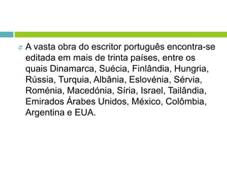  A vasta obra do escritor português encontra-se
editada em mais de trinta países, entre os
quais Dinamarca, Suécia, Finlândia, Hungria,
Rússia, Turquia, Albânia, Eslovénia, Sérvia,
Roménia, Macedónia, Síria, Israel, Tailândia,
Emirados Árabes Unidos, México, Colômbia,
Argentina e EUA.
 