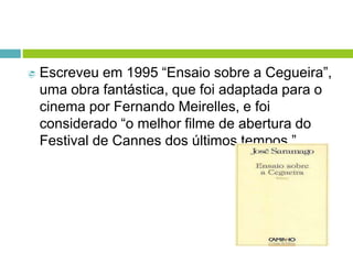  Escreveu em 1995 “Ensaio sobre a Cegueira”,
uma obra fantástica, que foi adaptada para o
cinema por Fernando Meirelles, e foi
considerado “o melhor filme de abertura do
Festival de Cannes dos últimos tempos.”
 