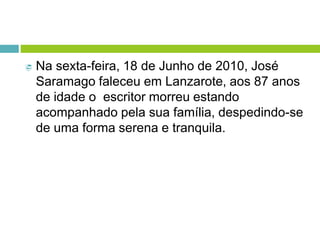  Na sexta-feira, 18 de Junho de 2010, José
Saramago faleceu em Lanzarote, aos 87 anos
de idade o escritor morreu estando
acompanhado pela sua família, despedindo-se
de uma forma serena e tranquila.
 