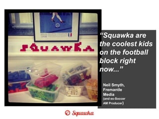 “Squawka are
the coolest kids
on the football
block right
now...”
Neil Smyth,
Fremantle
Media
(and ex-Soccer
AM Producer)
 