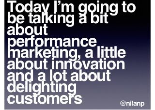 Today I’m going to
be talking a bit
about
performance
marketing, a little
about innovation
and a lot about
delighting
customers @nilanp
 