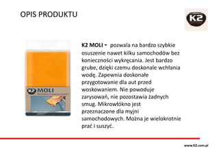 OPIS PRODUKTU
www.K2.com.pl
K2 MOLI - pozwala na bardzo szybkie
osuszenie nawet kilku samochodów bez
konieczności wykręcania. Jest bardzo
grube, dzięki czemu doskonale wchłania
wodę. Zapewnia doskonałe
przygotowanie dla aut przed
woskowaniem. Nie powoduje
zarysowań, nie pozostawia żadnych
smug. Mikrowłókno jest
przeznaczone dla myjni
samochodowych. Można je wielokrotnie
prać i suszyć.
 