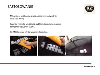 Mikrofibra jest bardzo gruba, dzięki czemu świetnie
wchłania wodę.
Rozmiar ręcznika umożliwia szybkie i dokładne osuszanie
samochodu (60cm x 60cm).
K2 MOLI osusza błyskawicznie i dokładnie.
ZASTOSOWANIE
www.K2.com.pl
 