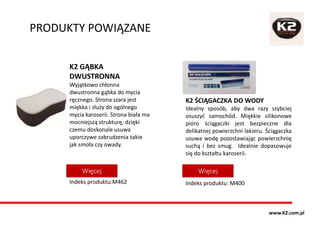 PRODUKTY POWIĄZANE
K2 ŚCIĄGACZKA DO WODY
Idealny sposób, aby dwa razy szybciej
osuszyć samochód. Miękkie silikonowe
pióro ściągaczki jest bezpieczne dla
delikatnej powierzchni lakieru. Ściągaczka
usuwa wodę pozostawiając powierzchnię
suchą i bez smug. Idealnie dopasowuje
się do kształtu karoserii.
Indeks produktu: M400
K2 GĄBKA
DWUSTRONNA
Wyjątkowo chłonna
dwustronna gąbka do mycia
ręcznego. Strona szara jest
miękka i służy do ogólnego
mycia karoserii. Strona biała ma
mocniejszą strukturę, dzięki
czemu doskonale usuwa
uporczywe zabrudzenia takie
jak smoła czy owady.
Indeks produktu:M462
WięcejWięcej
www.K2.com.pl
 