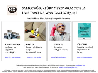 Dziękujemy za zainteresowanie naszymi produktami w razie dalszych pytań prosimy o kontakt mailowy info@melle.com
Melle Sp. z o. o., Stary Staw 9, 63-400 Ostrów Wlkp., +48 62 735 16 00, www.K2.com.pl, www.K2car.com,
Firma Melle Sp. z o.o. zastrzega sobie prawo do pomyłek i błędów w treści prezentacji i nie ponosi odpowiedzialności za możliwe konsekwencje działań podjętych w oparciu o dostarczone w niej informacje.
Właściwości, parametry techniczne, opakowanie, etykieta i/lub pojemność prezentowanego produktu mogły ulec zmianom. Aktualne dane odnośnie produktów dostępne są na życzenie bezpośrednio u producenta.
SAMOCHÓD, KTÓRY CIESZY WŁASCICIELA
I NIE TRACI NA WARTOŚCI DZIĘKI K2
Sprawdź co dla Ciebie przygotowaliśmy
TURNIEJ WIEDZY
Konkurs – do
wygrania
produkty K2
BLOG K2
Porady jak dbać o
wygląd
i sprawność auta
TESTER K2
Bezpłatne
testy produktów
PORADNIKI
Ebooki z poradami
do pobrania za
darmo
https://k2.com.pl/turniej https://k2.com.pl/blog https://k2.com.pl/testuj https://k2.com.pl/wiedza
 