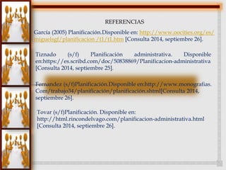 REFERENCIAS 
García (2005) Planificación.Disponible en: http://www.oocities.org/es/ 
miguelsgf/planificacion /t1/t1.htm [Consulta 2014, septiembre 26]. 
Tiznado (s/f) Planificación administrativa. Disponible 
en:https://es.scribd.com/doc/50838869/Planificacion-administrativa 
[Consulta 2014, septiembre 25]. 
Fernandez (s/f)Planificación.Disponible en:http://www.monografias. 
Com/trabajo34/planificación/planificación.shtml[Consulta 2014, 
septiembre 26]. 
Tovar (s/f)Planificación. Disponible en: 
http://html.rincondelvago.com/planificacion-administrativa.html 
[Consulta 2014, septiembre 26]. 
 