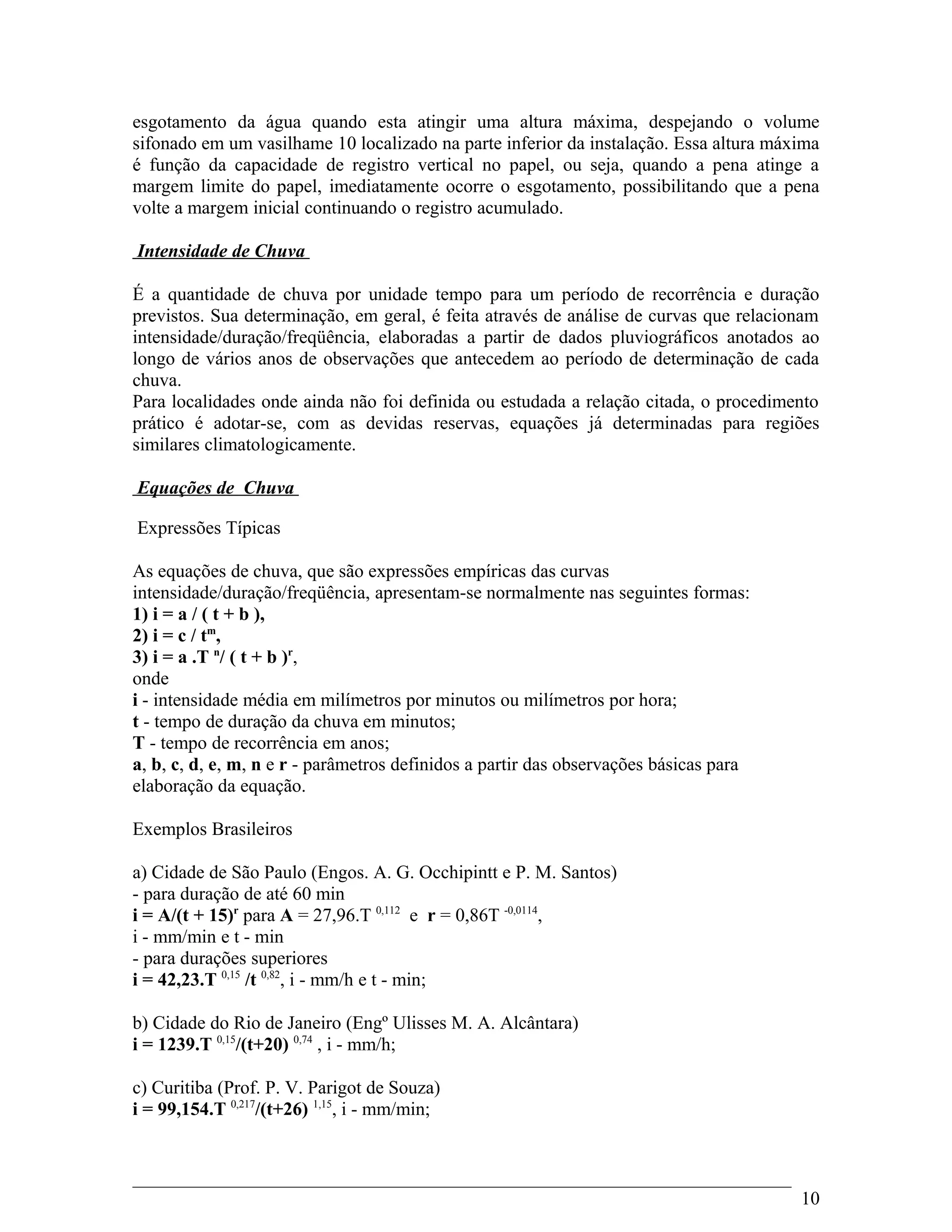 esgotamento da água quando esta atingir uma altura máxima, despejando o volume
sifonado em um vasilhame 10 localizado na parte inferior da instalação. Essa altura máxima
é função da capacidade de registro vertical no papel, ou seja, quando a pena atinge a
margem limite do papel, imediatamente ocorre o esgotamento, possibilitando que a pena
volte a margem inicial continuando o registro acumulado.
Intensidade de Chuva
É a quantidade de chuva por unidade tempo para um período de recorrência e duração
previstos. Sua determinação, em geral, é feita através de análise de curvas que relacionam
intensidade/duração/freqüência, elaboradas a partir de dados pluviográficos anotados ao
longo de vários anos de observações que antecedem ao período de determinação de cada
chuva.
Para localidades onde ainda não foi definida ou estudada a relação citada, o procedimento
prático é adotar-se, com as devidas reservas, equações já determinadas para regiões
similares climatologicamente.
Equações de Chuva
Expressões Típicas
As equações de chuva, que são expressões empíricas das curvas
intensidade/duração/freqüência, apresentam-se normalmente nas seguintes formas:
1) i = a / ( t + b ),
2) i = c / tm
,
3) i = a .T n
/ ( t + b )r
,
onde
i - intensidade média em milímetros por minutos ou milímetros por hora;
t - tempo de duração da chuva em minutos;
T - tempo de recorrência em anos;
a, b, c, d, e, m, n e r - parâmetros definidos a partir das observações básicas para
elaboração da equação.
Exemplos Brasileiros
a) Cidade de São Paulo (Engos. A. G. Occhipintt e P. M. Santos)
- para duração de até 60 min
i = A/(t + 15)r
para A = 27,96.T 0,112
e r = 0,86T -0,0114
,
i - mm/min e t - min
- para durações superiores
i = 42,23.T 0,15
/t 0,82
, i - mm/h e t - min;
b) Cidade do Rio de Janeiro (Engº Ulisses M. A. Alcântara)
i = 1239.T 0,15
/(t+20) 0,74
, i - mm/h;
c) Curitiba (Prof. P. V. Parigot de Souza)
i = 99,154.T 0,217
/(t+26) 1,15
, i - mm/min;
10
 