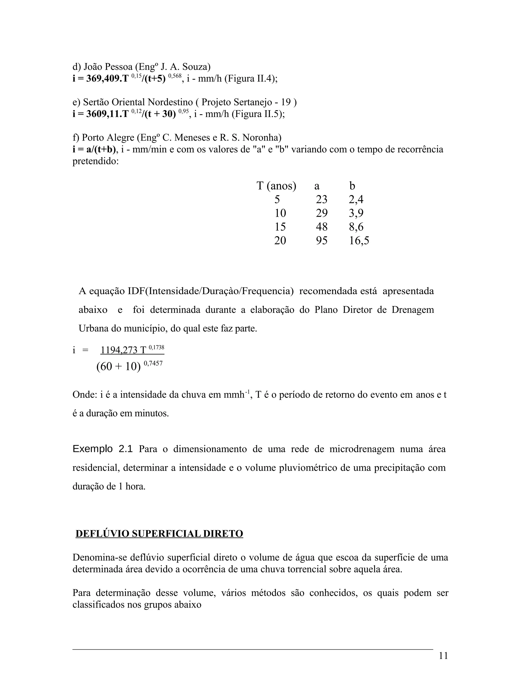 d) João Pessoa (Engº J. A. Souza)
i = 369,409.T 0,15
/(t+5) 0,568
, i - mm/h (Figura II.4);
e) Sertão Oriental Nordestino ( Projeto Sertanejo - 19 )
i = 3609,11.T 0,12
/(t + 30) 0,95
, i - mm/h (Figura II.5);
f) Porto Alegre (Engº C. Meneses e R. S. Noronha)
i = a/(t+b), i - mm/min e com os valores de "a" e "b" variando com o tempo de recorrência
pretendido:
T (anos) a b
5 23 2,4
10 29 3,9
15 48 8,6
20 95 16,5
A equação IDF(Intensidade/Duraçào/Frequencia) recomendada está apresentada
abaixo e foi determinada durante a elaboração do Plano Diretor de Drenagem
Urbana do município, do qual este faz parte.
i = 1194,273 T 0,1738
(60 + 10) 0,7457
Onde: i é a intensidade da chuva em mmh-1
, T é o período de retorno do evento em anos e t
é a duração em minutos.
Exemplo 2.1 Para o dimensionamento de uma rede de microdrenagem numa área
residencial, determinar a intensidade e o volume pluviométrico de uma precipitação com
duração de 1 hora.
DEFLÚVIO SUPERFICIAL DIRETO
Denomina-se deflúvio superficial direto o volume de água que escoa da superfície de uma
determinada área devido a ocorrência de uma chuva torrencial sobre aquela área.
Para determinação desse volume, vários métodos são conhecidos, os quais podem ser
classificados nos grupos abaixo
11
 