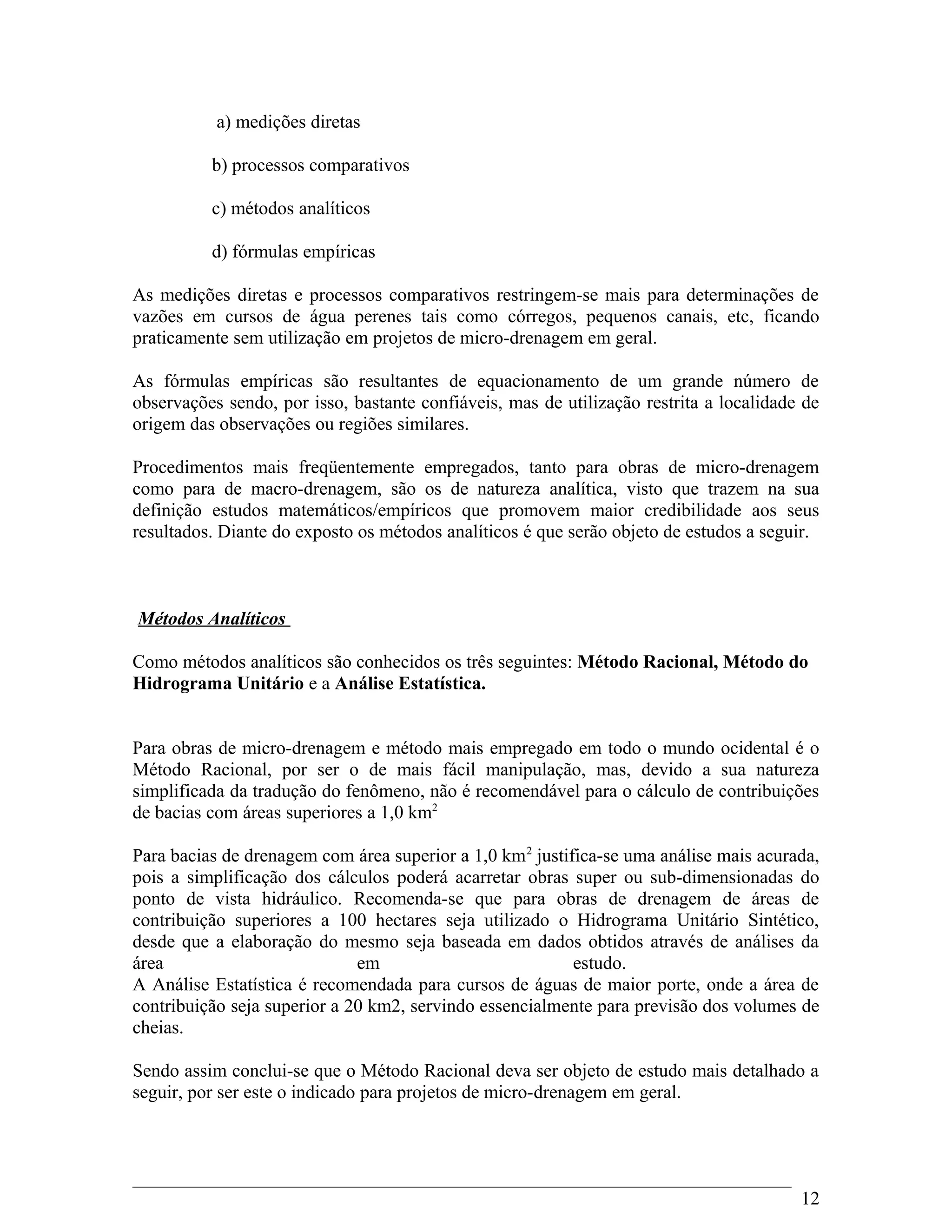 a) medições diretas
b) processos comparativos
c) métodos analíticos
d) fórmulas empíricas
As medições diretas e processos comparativos restringem-se mais para determinações de
vazões em cursos de água perenes tais como córregos, pequenos canais, etc, ficando
praticamente sem utilização em projetos de micro-drenagem em geral.
As fórmulas empíricas são resultantes de equacionamento de um grande número de
observações sendo, por isso, bastante confiáveis, mas de utilização restrita a localidade de
origem das observações ou regiões similares.
Procedimentos mais freqüentemente empregados, tanto para obras de micro-drenagem
como para de macro-drenagem, são os de natureza analítica, visto que trazem na sua
definição estudos matemáticos/empíricos que promovem maior credibilidade aos seus
resultados. Diante do exposto os métodos analíticos é que serão objeto de estudos a seguir.
Métodos Analíticos
Como métodos analíticos são conhecidos os três seguintes: Método Racional, Método do
Hidrograma Unitário e a Análise Estatística.
Para obras de micro-drenagem e método mais empregado em todo o mundo ocidental é o
Método Racional, por ser o de mais fácil manipulação, mas, devido a sua natureza
simplificada da tradução do fenômeno, não é recomendável para o cálculo de contribuições
de bacias com áreas superiores a 1,0 km2
Para bacias de drenagem com área superior a 1,0 km2
justifica-se uma análise mais acurada,
pois a simplificação dos cálculos poderá acarretar obras super ou sub-dimensionadas do
ponto de vista hidráulico. Recomenda-se que para obras de drenagem de áreas de
contribuição superiores a 100 hectares seja utilizado o Hidrograma Unitário Sintético,
desde que a elaboração do mesmo seja baseada em dados obtidos através de análises da
área em estudo.
A Análise Estatística é recomendada para cursos de águas de maior porte, onde a área de
contribuição seja superior a 20 km2, servindo essencialmente para previsão dos volumes de
cheias.
Sendo assim conclui-se que o Método Racional deva ser objeto de estudo mais detalhado a
seguir, por ser este o indicado para projetos de micro-drenagem em geral.
12
 