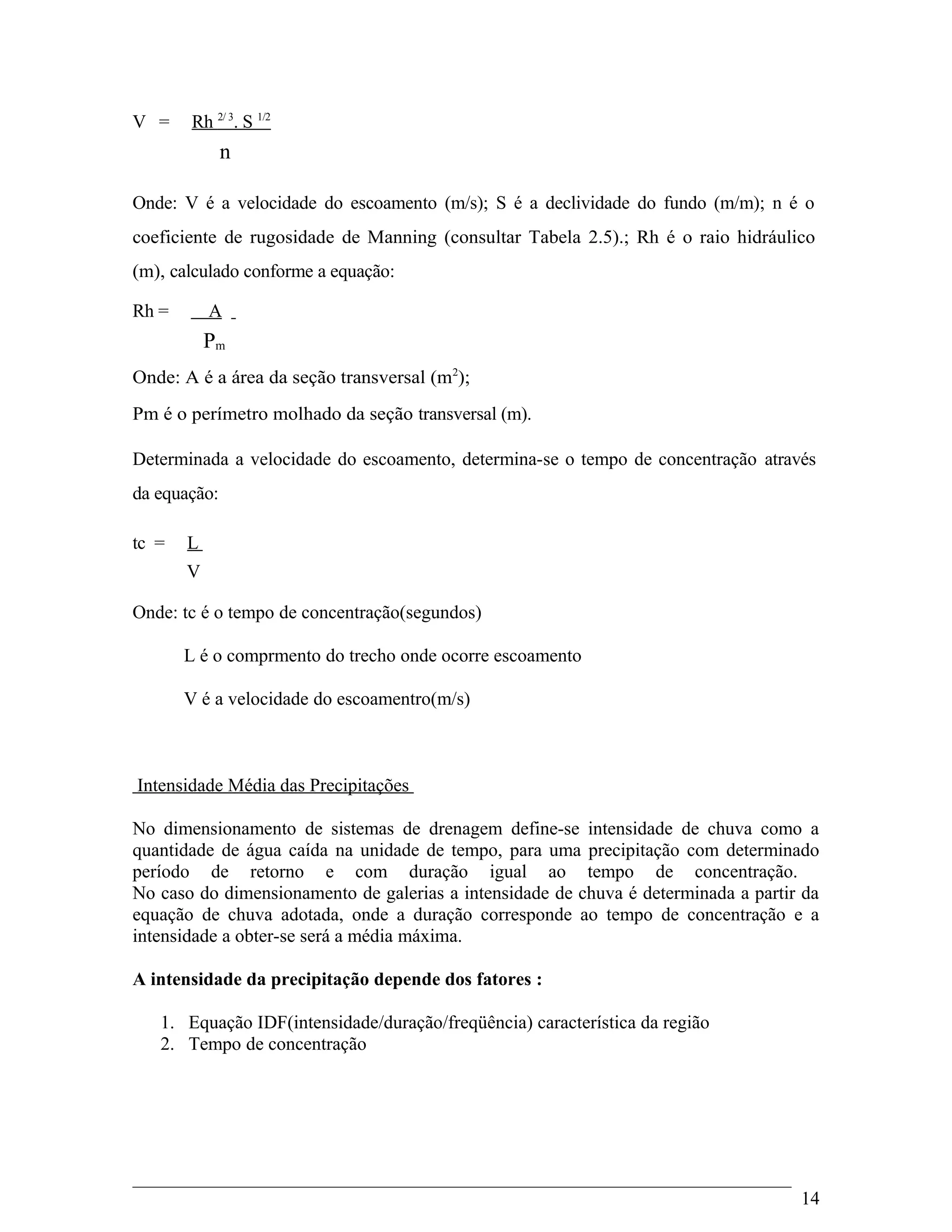V = Rh 2/ 3
. S 1/2
n
Onde: V é a velocidade do escoamento (m/s); S é a declividade do fundo (m/m); n é o
coeficiente de rugosidade de Manning (consultar Tabela 2.5).; Rh é o raio hidráulico
(m), calculado conforme a equação:
Rh = A
Pm
Onde: A é a área da seção transversal (m2
);
Pm é o perímetro molhado da seção transversal (m).
Determinada a velocidade do escoamento, determina-se o tempo de concentração através
da equação:
tc = L
V
Onde: tc é o tempo de concentração(segundos)
L é o comprmento do trecho onde ocorre escoamento
V é a velocidade do escoamentro(m/s)
Intensidade Média das Precipitações
No dimensionamento de sistemas de drenagem define-se intensidade de chuva como a
quantidade de água caída na unidade de tempo, para uma precipitação com determinado
período de retorno e com duração igual ao tempo de concentração.
No caso do dimensionamento de galerias a intensidade de chuva é determinada a partir da
equação de chuva adotada, onde a duração corresponde ao tempo de concentração e a
intensidade a obter-se será a média máxima.
A intensidade da precipitação depende dos fatores :
1. Equação IDF(intensidade/duração/freqüência) característica da região
2. Tempo de concentração
14
 