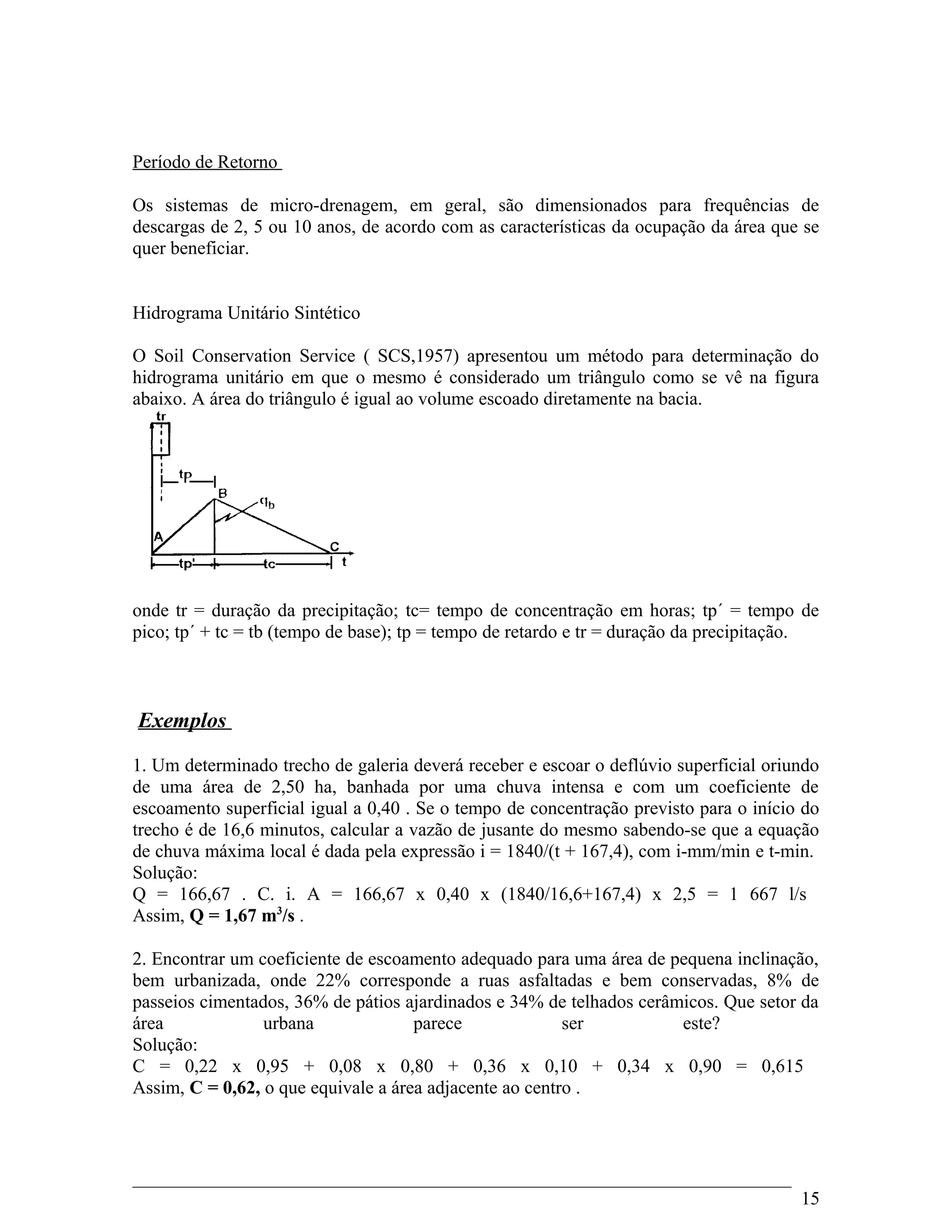 Período de Retorno
Os sistemas de micro-drenagem, em geral, são dimensionados para frequências de
descargas de 2, 5 ou 10 anos, de acordo com as características da ocupação da área que se
quer beneficiar.
Hidrograma Unitário Sintético
O Soil Conservation Service ( SCS,1957) apresentou um método para determinação do
hidrograma unitário em que o mesmo é considerado um triângulo como se vê na figura
abaixo. A área do triângulo é igual ao volume escoado diretamente na bacia.
onde tr = duração da precipitação; tc= tempo de concentração em horas; tp´ = tempo de
pico; tp´ + tc = tb (tempo de base); tp = tempo de retardo e tr = duração da precipitação.
Exemplos
1. Um determinado trecho de galeria deverá receber e escoar o deflúvio superficial oriundo
de uma área de 2,50 ha, banhada por uma chuva intensa e com um coeficiente de
escoamento superficial igual a 0,40 . Se o tempo de concentração previsto para o início do
trecho é de 16,6 minutos, calcular a vazão de jusante do mesmo sabendo-se que a equação
de chuva máxima local é dada pela expressão i = 1840/(t + 167,4), com i-mm/min e t-min.
Solução:
Q = 166,67 . C. i. A = 166,67 x 0,40 x (1840/16,6+167,4) x 2,5 = 1 667 l/s
Assim, Q = 1,67 m3
/s .
2. Encontrar um coeficiente de escoamento adequado para uma área de pequena inclinação,
bem urbanizada, onde 22% corresponde a ruas asfaltadas e bem conservadas, 8% de
passeios cimentados, 36% de pátios ajardinados e 34% de telhados cerâmicos. Que setor da
área urbana parece ser este?
Solução:
C = 0,22 x 0,95 + 0,08 x 0,80 + 0,36 x 0,10 + 0,34 x 0,90 = 0,615
Assim, C = 0,62, o que equivale a área adjacente ao centro .
15
 