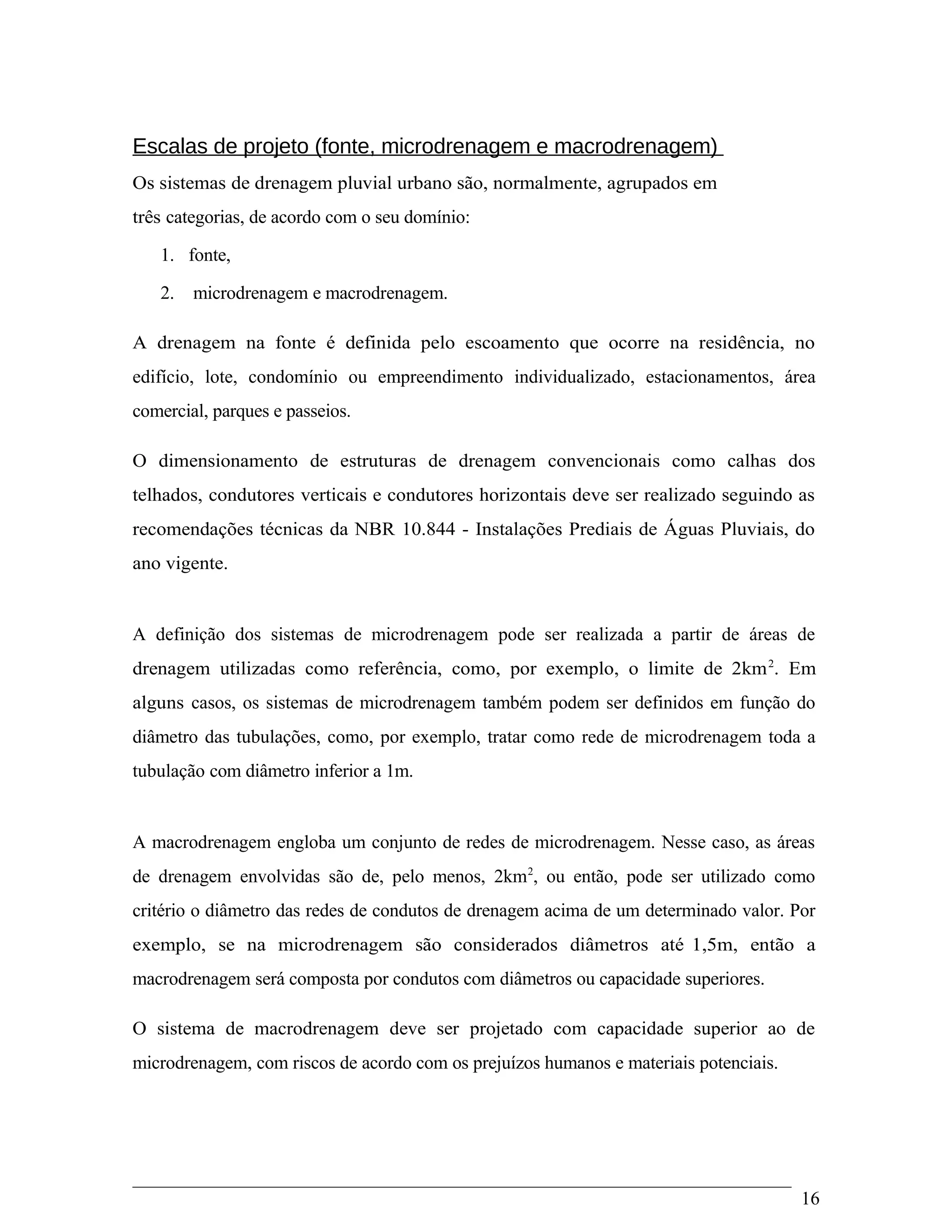 Escalas de projeto (fonte, microdrenagem e macrodrenagem)
Os sistemas de drenagem pluvial urbano são, normalmente, agrupados em
três categorias, de acordo com o seu domínio:
1. fonte,
2. microdrenagem e macrodrenagem.
A drenagem na fonte é definida pelo escoamento que ocorre na residência, no
edifício, lote, condomínio ou empreendimento individualizado, estacionamentos, área
comercial, parques e passeios.
O dimensionamento de estruturas de drenagem convencionais como calhas dos
telhados, condutores verticais e condutores horizontais deve ser realizado seguindo as
recomendações técnicas da NBR 10.844 - Instalações Prediais de Águas Pluviais, do
ano vigente.
A definição dos sistemas de microdrenagem pode ser realizada a partir de áreas de
drenagem utilizadas como referência, como, por exemplo, o limite de 2km2
. Em
alguns casos, os sistemas de microdrenagem também podem ser definidos em função do
diâmetro das tubulações, como, por exemplo, tratar como rede de microdrenagem toda a
tubulação com diâmetro inferior a 1m.
A macrodrenagem engloba um conjunto de redes de microdrenagem. Nesse caso, as áreas
de drenagem envolvidas são de, pelo menos, 2km2
, ou então, pode ser utilizado como
critério o diâmetro das redes de condutos de drenagem acima de um determinado valor. Por
exemplo, se na microdrenagem são considerados diâmetros até 1,5m, então a
macrodrenagem será composta por condutos com diâmetros ou capacidade superiores.
O sistema de macrodrenagem deve ser projetado com capacidade superior ao de
microdrenagem, com riscos de acordo com os prejuízos humanos e materiais potenciais.
16
 