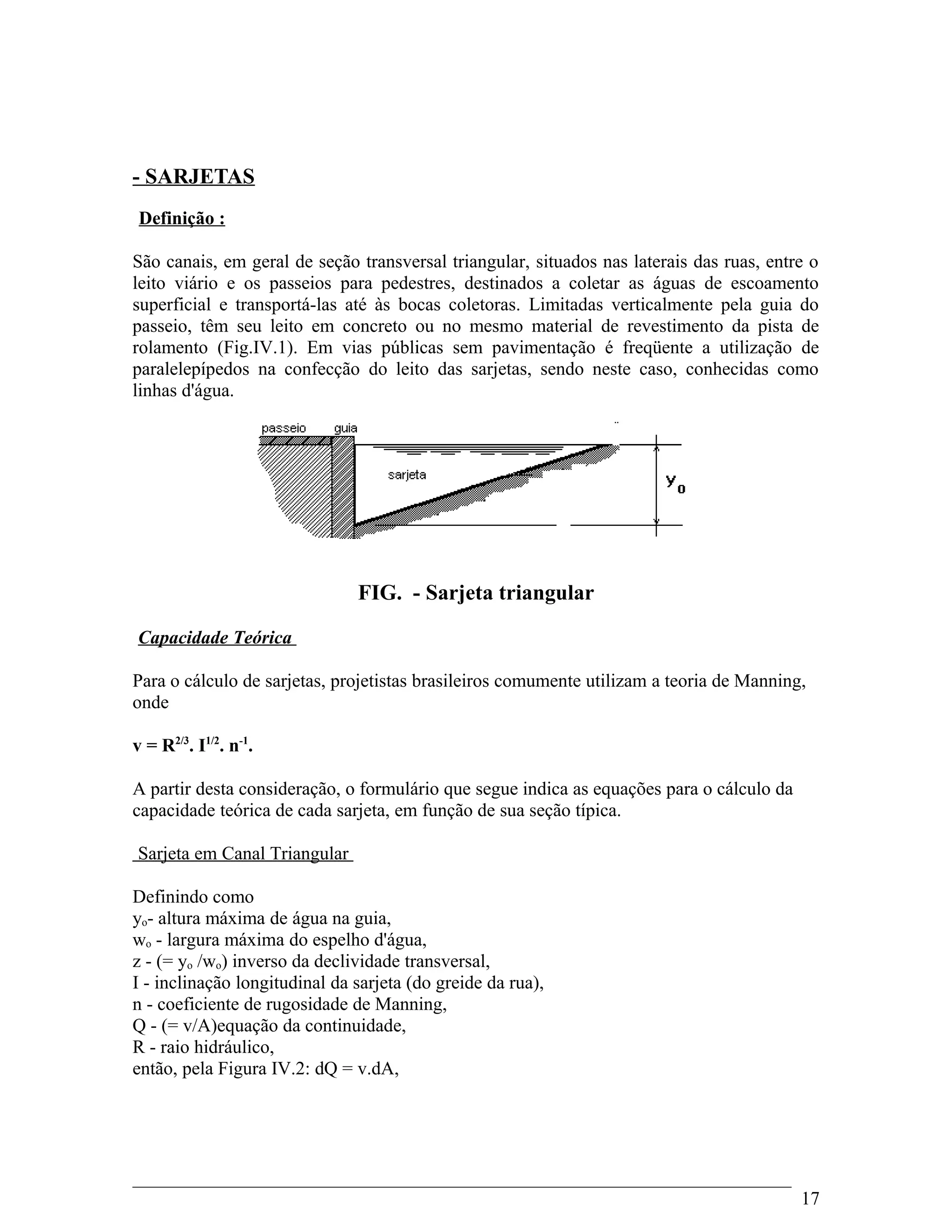 - SARJETAS
Definição :
São canais, em geral de seção transversal triangular, situados nas laterais das ruas, entre o
leito viário e os passeios para pedestres, destinados a coletar as águas de escoamento
superficial e transportá-las até às bocas coletoras. Limitadas verticalmente pela guia do
passeio, têm seu leito em concreto ou no mesmo material de revestimento da pista de
rolamento (Fig.IV.1). Em vias públicas sem pavimentação é freqüente a utilização de
paralelepípedos na confecção do leito das sarjetas, sendo neste caso, conhecidas como
linhas d'água.
FIG. - Sarjeta triangular
Capacidade Teórica
Para o cálculo de sarjetas, projetistas brasileiros comumente utilizam a teoria de Manning,
onde
v = R2/3
. I1/2
. n-1
.
A partir desta consideração, o formulário que segue indica as equações para o cálculo da
capacidade teórica de cada sarjeta, em função de sua seção típica.
Sarjeta em Canal Triangular
Definindo como
yo- altura máxima de água na guia,
wo - largura máxima do espelho d'água,
z - (= yo /wo) inverso da declividade transversal,
I - inclinação longitudinal da sarjeta (do greide da rua),
n - coeficiente de rugosidade de Manning,
Q - (= v/A)equação da continuidade,
R - raio hidráulico,
então, pela Figura IV.2: dQ = v.dA,
17
 