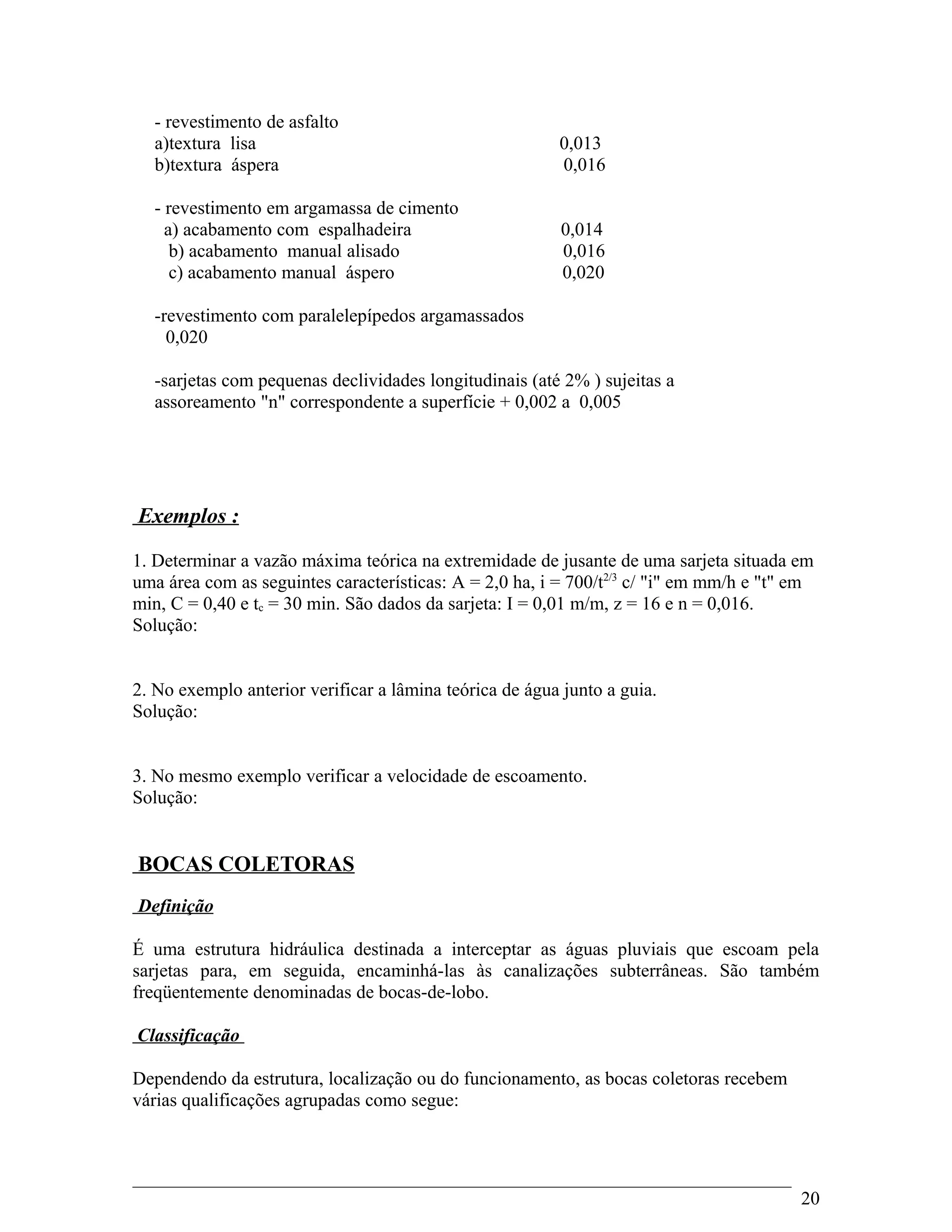 - revestimento de asfalto
a)textura lisa 0,013
b)textura áspera 0,016
- revestimento em argamassa de cimento
a) acabamento com espalhadeira 0,014
b) acabamento manual alisado 0,016
c) acabamento manual áspero 0,020
-revestimento com paralelepípedos argamassados
0,020
-sarjetas com pequenas declividades longitudinais (até 2% ) sujeitas a
assoreamento "n" correspondente a superfície + 0,002 a 0,005
Exemplos :
1. Determinar a vazão máxima teórica na extremidade de jusante de uma sarjeta situada em
uma área com as seguintes características: A = 2,0 ha, i = 700/t2/3
c/ "i" em mm/h e "t" em
min, C = 0,40 e tc = 30 min. São dados da sarjeta: I = 0,01 m/m, z = 16 e n = 0,016.
Solução:
2. No exemplo anterior verificar a lâmina teórica de água junto a guia.
Solução:
3. No mesmo exemplo verificar a velocidade de escoamento.
Solução:
BOCAS COLETORAS
Definição
É uma estrutura hidráulica destinada a interceptar as águas pluviais que escoam pela
sarjetas para, em seguida, encaminhá-las às canalizações subterrâneas. São também
freqüentemente denominadas de bocas-de-lobo.
Classificação
Dependendo da estrutura, localização ou do funcionamento, as bocas coletoras recebem
várias qualificações agrupadas como segue:
20
 