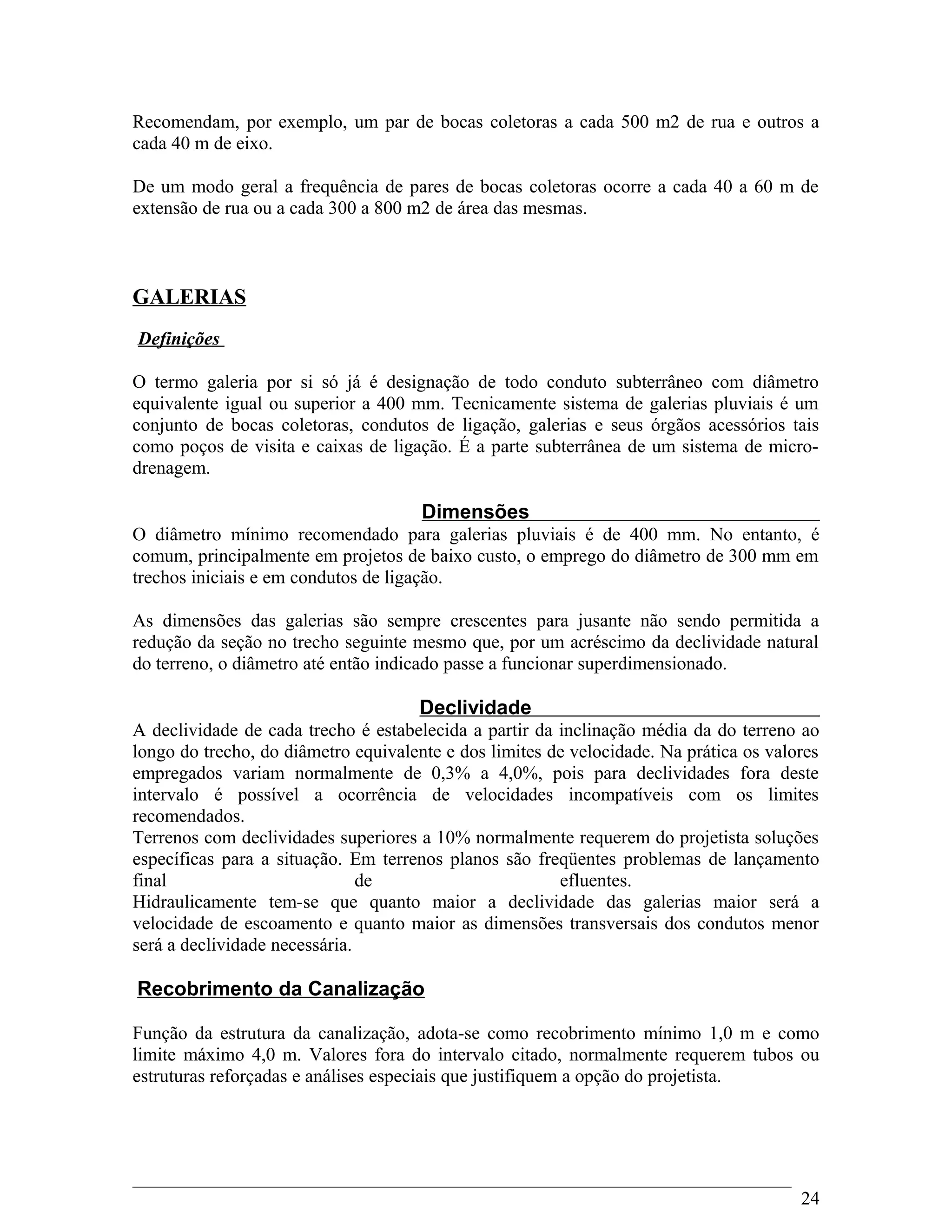 Recomendam, por exemplo, um par de bocas coletoras a cada 500 m2 de rua e outros a
cada 40 m de eixo.
De um modo geral a frequência de pares de bocas coletoras ocorre a cada 40 a 60 m de
extensão de rua ou a cada 300 a 800 m2 de área das mesmas.
GALERIAS
Definições
O termo galeria por si só já é designação de todo conduto subterrâneo com diâmetro
equivalente igual ou superior a 400 mm. Tecnicamente sistema de galerias pluviais é um
conjunto de bocas coletoras, condutos de ligação, galerias e seus órgãos acessórios tais
como poços de visita e caixas de ligação. É a parte subterrânea de um sistema de micro-
drenagem.
Dimensões
O diâmetro mínimo recomendado para galerias pluviais é de 400 mm. No entanto, é
comum, principalmente em projetos de baixo custo, o emprego do diâmetro de 300 mm em
trechos iniciais e em condutos de ligação.
As dimensões das galerias são sempre crescentes para jusante não sendo permitida a
redução da seção no trecho seguinte mesmo que, por um acréscimo da declividade natural
do terreno, o diâmetro até então indicado passe a funcionar superdimensionado.
Declividade
A declividade de cada trecho é estabelecida a partir da inclinação média da do terreno ao
longo do trecho, do diâmetro equivalente e dos limites de velocidade. Na prática os valores
empregados variam normalmente de 0,3% a 4,0%, pois para declividades fora deste
intervalo é possível a ocorrência de velocidades incompatíveis com os limites
recomendados.
Terrenos com declividades superiores a 10% normalmente requerem do projetista soluções
específicas para a situação. Em terrenos planos são freqüentes problemas de lançamento
final de efluentes.
Hidraulicamente tem-se que quanto maior a declividade das galerias maior será a
velocidade de escoamento e quanto maior as dimensões transversais dos condutos menor
será a declividade necessária.
Recobrimento da Canalização
Função da estrutura da canalização, adota-se como recobrimento mínimo 1,0 m e como
limite máximo 4,0 m. Valores fora do intervalo citado, normalmente requerem tubos ou
estruturas reforçadas e análises especiais que justifiquem a opção do projetista.
24
 