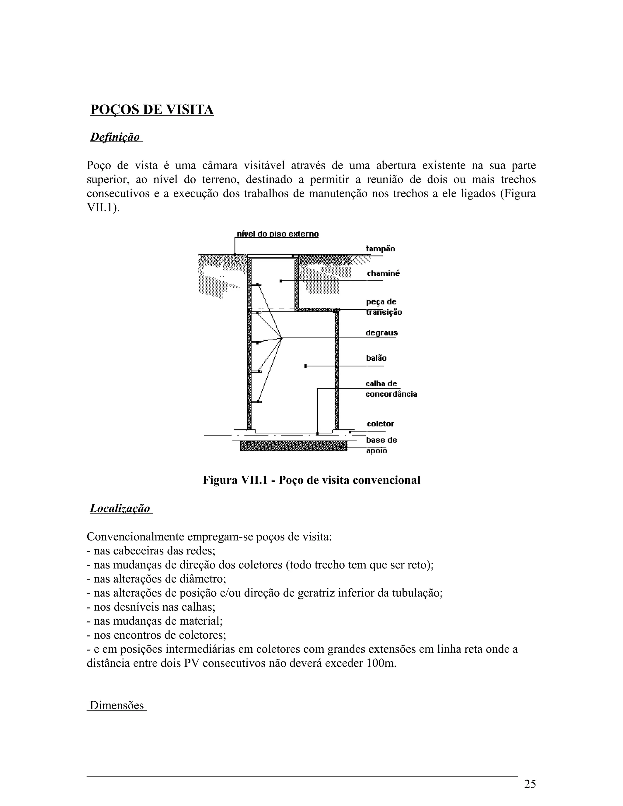 POÇOS DE VISITA
Definição
Poço de vista é uma câmara visitável através de uma abertura existente na sua parte
superior, ao nível do terreno, destinado a permitir a reunião de dois ou mais trechos
consecutivos e a execução dos trabalhos de manutenção nos trechos a ele ligados (Figura
VII.1).
Figura VII.1 - Poço de visita convencional
Localização
Convencionalmente empregam-se poços de visita:
- nas cabeceiras das redes;
- nas mudanças de direção dos coletores (todo trecho tem que ser reto);
- nas alterações de diâmetro;
- nas alterações de posição e/ou direção de geratriz inferior da tubulação;
- nos desníveis nas calhas;
- nas mudanças de material;
- nos encontros de coletores;
- e em posições intermediárias em coletores com grandes extensões em linha reta onde a
distância entre dois PV consecutivos não deverá exceder 100m.
Dimensões
25
 