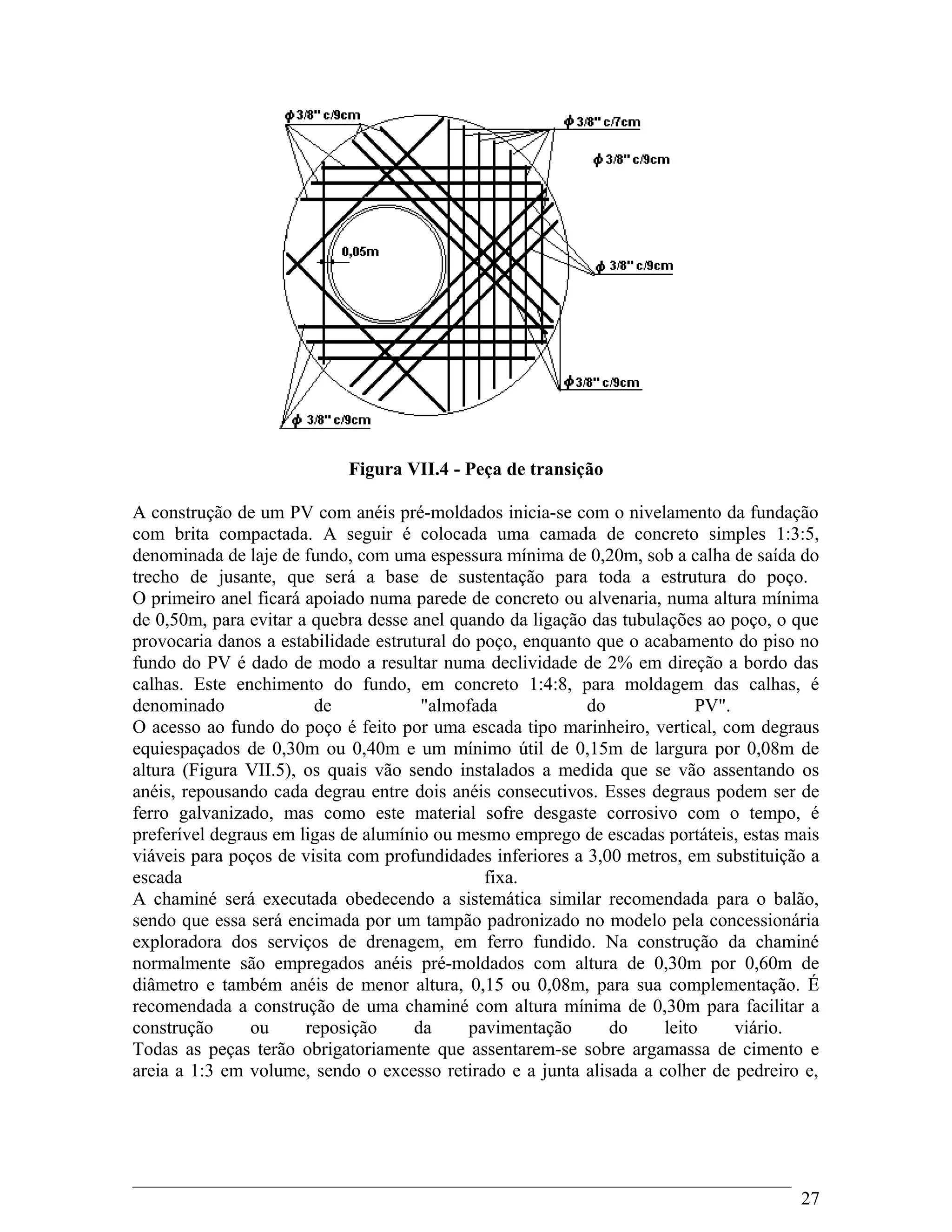 Figura VII.4 - Peça de transição
A construção de um PV com anéis pré-moldados inicia-se com o nivelamento da fundação
com brita compactada. A seguir é colocada uma camada de concreto simples 1:3:5,
denominada de laje de fundo, com uma espessura mínima de 0,20m, sob a calha de saída do
trecho de jusante, que será a base de sustentação para toda a estrutura do poço.
O primeiro anel ficará apoiado numa parede de concreto ou alvenaria, numa altura mínima
de 0,50m, para evitar a quebra desse anel quando da ligação das tubulações ao poço, o que
provocaria danos a estabilidade estrutural do poço, enquanto que o acabamento do piso no
fundo do PV é dado de modo a resultar numa declividade de 2% em direção a bordo das
calhas. Este enchimento do fundo, em concreto 1:4:8, para moldagem das calhas, é
denominado de "almofada do PV".
O acesso ao fundo do poço é feito por uma escada tipo marinheiro, vertical, com degraus
equiespaçados de 0,30m ou 0,40m e um mínimo útil de 0,15m de largura por 0,08m de
altura (Figura VII.5), os quais vão sendo instalados a medida que se vão assentando os
anéis, repousando cada degrau entre dois anéis consecutivos. Esses degraus podem ser de
ferro galvanizado, mas como este material sofre desgaste corrosivo com o tempo, é
preferível degraus em ligas de alumínio ou mesmo emprego de escadas portáteis, estas mais
viáveis para poços de visita com profundidades inferiores a 3,00 metros, em substituição a
escada fixa.
A chaminé será executada obedecendo a sistemática similar recomendada para o balão,
sendo que essa será encimada por um tampão padronizado no modelo pela concessionária
exploradora dos serviços de drenagem, em ferro fundido. Na construção da chaminé
normalmente são empregados anéis pré-moldados com altura de 0,30m por 0,60m de
diâmetro e também anéis de menor altura, 0,15 ou 0,08m, para sua complementação. É
recomendada a construção de uma chaminé com altura mínima de 0,30m para facilitar a
construção ou reposição da pavimentação do leito viário.
Todas as peças terão obrigatoriamente que assentarem-se sobre argamassa de cimento e
areia a 1:3 em volume, sendo o excesso retirado e a junta alisada a colher de pedreiro e,
27
 