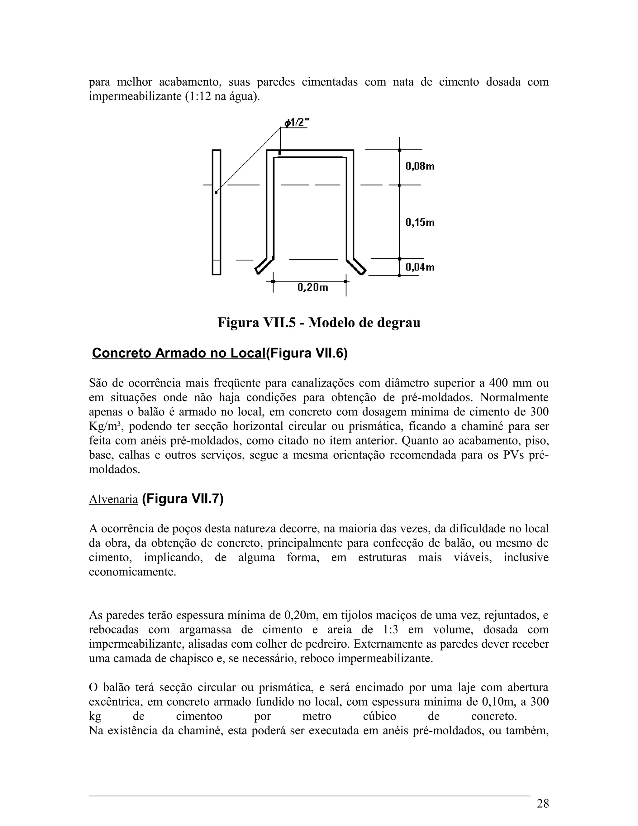 para melhor acabamento, suas paredes cimentadas com nata de cimento dosada com
impermeabilizante (1:12 na água).
Figura VII.5 - Modelo de degrau
Concreto Armado no Local(Figura VII.6)
São de ocorrência mais freqüente para canalizações com diâmetro superior a 400 mm ou
em situações onde não haja condições para obtenção de pré-moldados. Normalmente
apenas o balão é armado no local, em concreto com dosagem mínima de cimento de 300
Kg/m³, podendo ter secção horizontal circular ou prismática, ficando a chaminé para ser
feita com anéis pré-moldados, como citado no item anterior. Quanto ao acabamento, piso,
base, calhas e outros serviços, segue a mesma orientação recomendada para os PVs pré-
moldados.
Alvenaria (Figura VII.7)
A ocorrência de poços desta natureza decorre, na maioria das vezes, da dificuldade no local
da obra, da obtenção de concreto, principalmente para confecção de balão, ou mesmo de
cimento, implicando, de alguma forma, em estruturas mais viáveis, inclusive
economicamente.
As paredes terão espessura mínima de 0,20m, em tijolos maciços de uma vez, rejuntados, e
rebocadas com argamassa de cimento e areia de 1:3 em volume, dosada com
impermeabilizante, alisadas com colher de pedreiro. Externamente as paredes dever receber
uma camada de chapisco e, se necessário, reboco impermeabilizante.
O balão terá secção circular ou prismática, e será encimado por uma laje com abertura
excêntrica, em concreto armado fundido no local, com espessura mínima de 0,10m, a 300
kg de cimentoo por metro cúbico de concreto.
Na existência da chaminé, esta poderá ser executada em anéis pré-moldados, ou também,
28
 