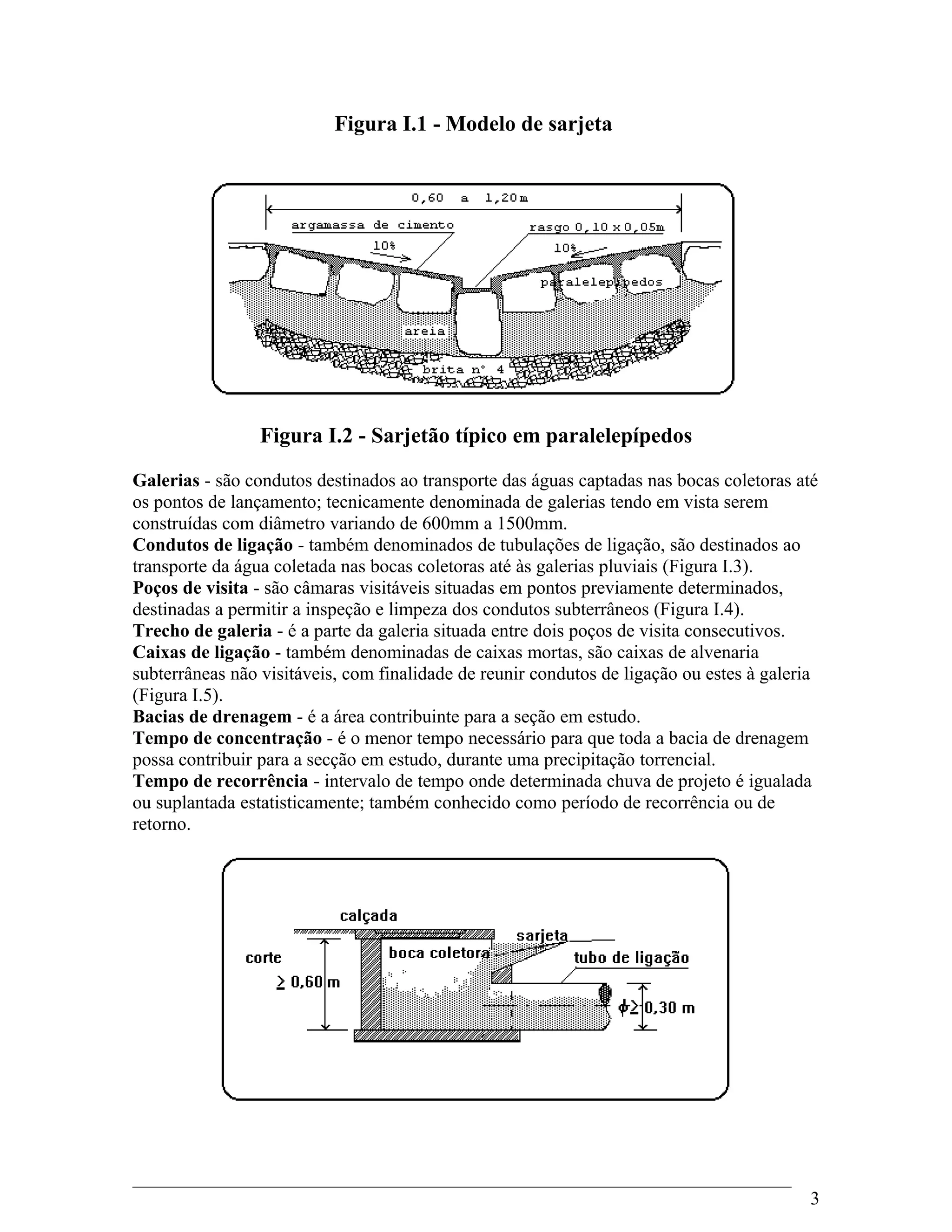 Figura I.1 - Modelo de sarjeta
Figura I.2 - Sarjetão típico em paralelepípedos
Galerias - são condutos destinados ao transporte das águas captadas nas bocas coletoras até
os pontos de lançamento; tecnicamente denominada de galerias tendo em vista serem
construídas com diâmetro variando de 600mm a 1500mm.
Condutos de ligação - também denominados de tubulações de ligação, são destinados ao
transporte da água coletada nas bocas coletoras até às galerias pluviais (Figura I.3).
Poços de visita - são câmaras visitáveis situadas em pontos previamente determinados,
destinadas a permitir a inspeção e limpeza dos condutos subterrâneos (Figura I.4).
Trecho de galeria - é a parte da galeria situada entre dois poços de visita consecutivos.
Caixas de ligação - também denominadas de caixas mortas, são caixas de alvenaria
subterrâneas não visitáveis, com finalidade de reunir condutos de ligação ou estes à galeria
(Figura I.5).
Bacias de drenagem - é a área contribuinte para a seção em estudo.
Tempo de concentração - é o menor tempo necessário para que toda a bacia de drenagem
possa contribuir para a secção em estudo, durante uma precipitação torrencial.
Tempo de recorrência - intervalo de tempo onde determinada chuva de projeto é igualada
ou suplantada estatisticamente; também conhecido como período de recorrência ou de
retorno.
3
 
