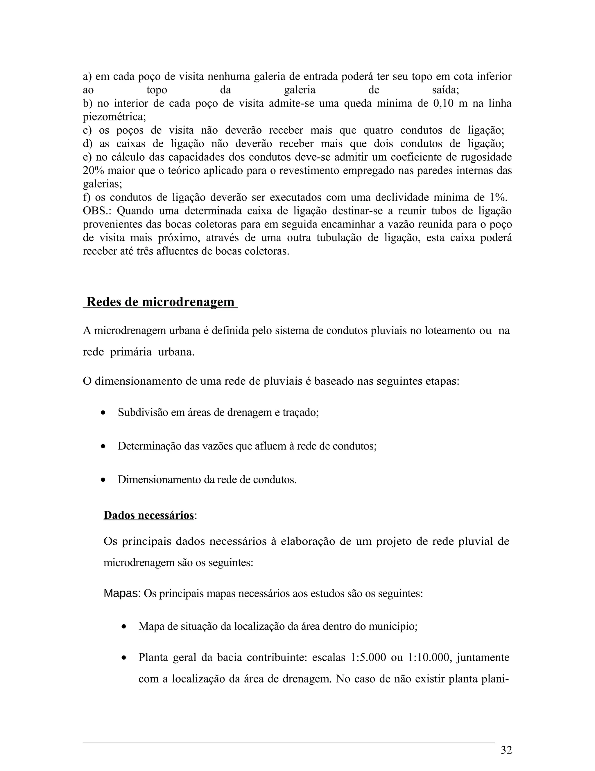 a) em cada poço de visita nenhuma galeria de entrada poderá ter seu topo em cota inferior
ao topo da galeria de saída;
b) no interior de cada poço de visita admite-se uma queda mínima de 0,10 m na linha
piezométrica;
c) os poços de visita não deverão receber mais que quatro condutos de ligação;
d) as caixas de ligação não deverão receber mais que dois condutos de ligação;
e) no cálculo das capacidades dos condutos deve-se admitir um coeficiente de rugosidade
20% maior que o teórico aplicado para o revestimento empregado nas paredes internas das
galerias;
f) os condutos de ligação deverão ser executados com uma declividade mínima de 1%.
OBS.: Quando uma determinada caixa de ligação destinar-se a reunir tubos de ligação
provenientes das bocas coletoras para em seguida encaminhar a vazão reunida para o poço
de visita mais próximo, através de uma outra tubulação de ligação, esta caixa poderá
receber até três afluentes de bocas coletoras.
Redes de microdrenagem
A microdrenagem urbana é definida pelo sistema de condutos pluviais no loteamento ou na
rede primária urbana.
O dimensionamento de uma rede de pluviais é baseado nas seguintes etapas:
• Subdivisão em áreas de drenagem e traçado;
• Determinação das vazões que afluem à rede de condutos;
• Dimensionamento da rede de condutos.
Dados necessários:
Os principais dados necessários à elaboração de um projeto de rede pluvial de
microdrenagem são os seguintes:
Mapas: Os principais mapas necessários aos estudos são os seguintes:
• Mapa de situação da localização da área dentro do município;
• Planta geral da bacia contribuinte: escalas 1:5.000 ou 1:10.000, juntamente
com a localização da área de drenagem. No caso de não existir planta plani-
32
 
